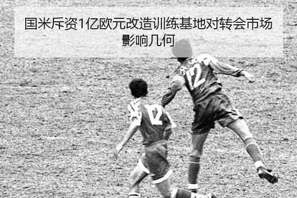 国米斥资1亿欧元改造训练基地对转会市场影响几何