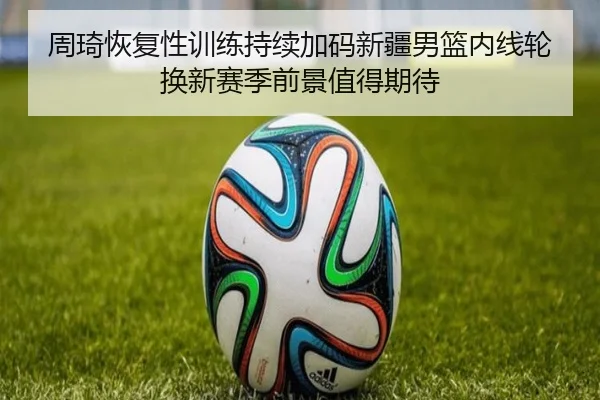 周琦恢复性训练持续加码新疆男篮内线轮换新赛季前景值得期待 | bet365app